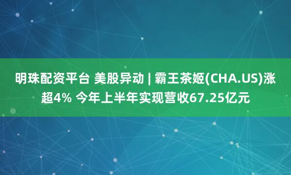 明珠配资平台 美股异动 | 霸王茶姬(CHA.US)涨超4% 今年上半年实现营收67.25亿元