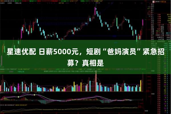 星速优配 日薪5000元，短剧“爸妈演员”紧急招募？真相是