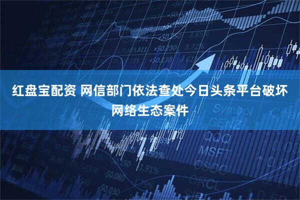 红盘宝配资 网信部门依法查处今日头条平台破坏网络生态案件