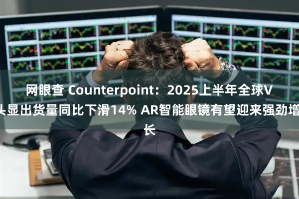 网眼查 Counterpoint：2025上半年全球VR头显出货量同比下滑14% AR智能眼镜有望迎来强劲增长
