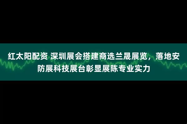 红太阳配资 深圳展会搭建商选兰晟展览，落地安防展科技展台彰显展陈专业实力