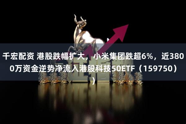 千宏配资 港股跌幅扩大，小米集团跌超6%，近3800万资金逆势净流入港股科技50ETF（159750）