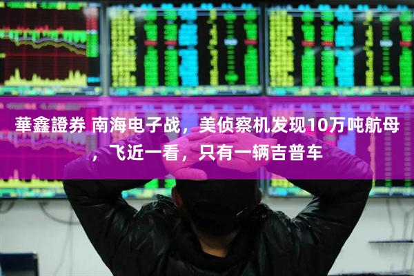 華鑫證券 南海电子战，美侦察机发现10万吨航母，飞近一看，只有一辆吉普车