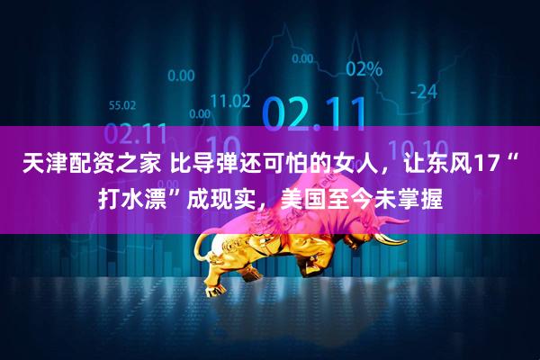 天津配资之家 比导弹还可怕的女人，让东风17“打水漂”成现实，美国至今未掌握