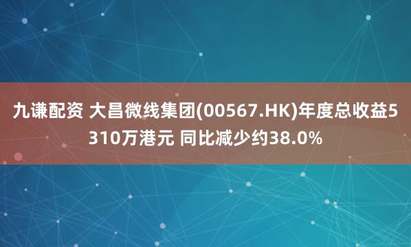 九谦配资 大昌微线集团(00567.HK)年度总收益5310万港元 同比减少约38.0%