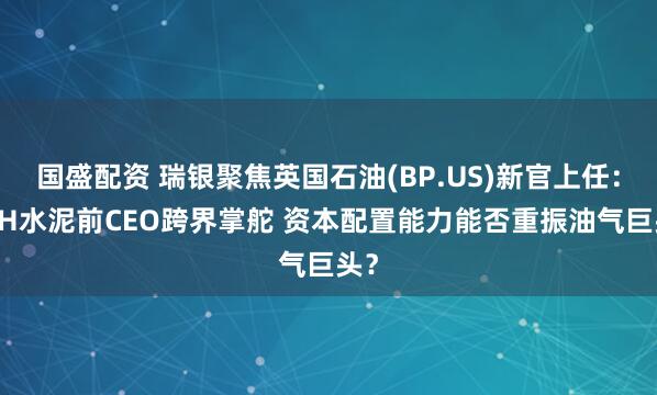 国盛配资 瑞银聚焦英国石油(BP.US)新官上任:CRH水泥前CEO跨界掌舵 资本配置能力能否重振油气巨头?