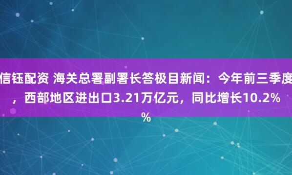 信钰配资 海关总署副署长答极目新闻：今年前三季度，西部地区进出口3.21万亿元，同比增长10.2%