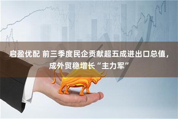 启盈优配 前三季度民企贡献超五成进出口总值，成外贸稳增长“主力军”