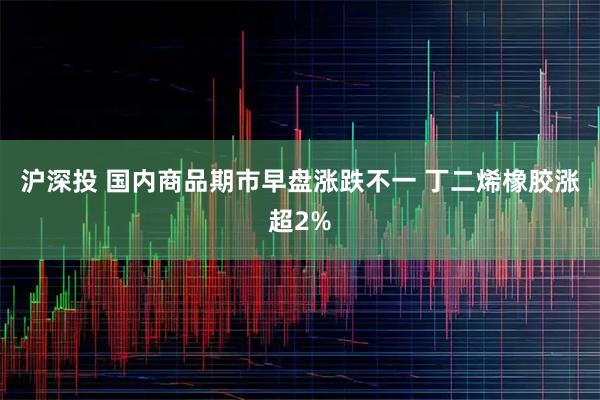 沪深投 国内商品期市早盘涨跌不一 丁二烯橡胶涨超2%